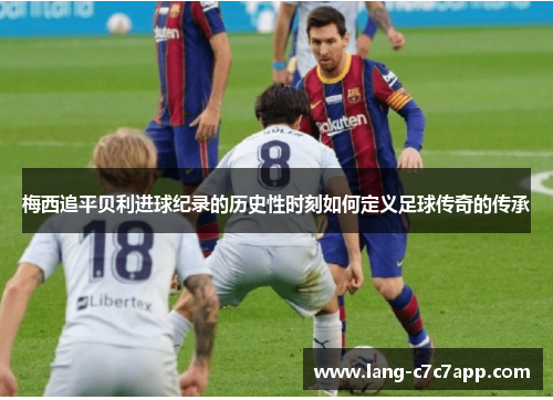 梅西追平贝利进球纪录的历史性时刻如何定义足球传奇的传承