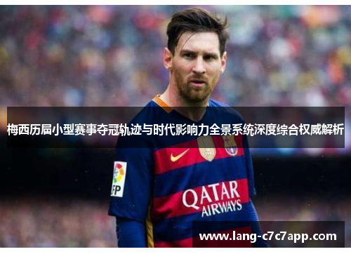 梅西历届小型赛事夺冠轨迹与时代影响力全景系统深度综合权威解析 梅西历届小型赛事夺冠轨迹与时代影响力全景系统深度综合权威解析