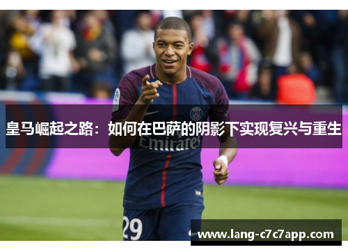皇马崛起之路:如何在巴萨的阴影下实现复兴与重生 皇马崛起之路:如何在巴萨的阴影下实现复兴与重生