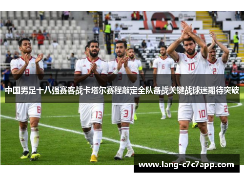 中国男足十八强赛客战卡塔尔赛程敲定全队备战关键战球迷期待突破