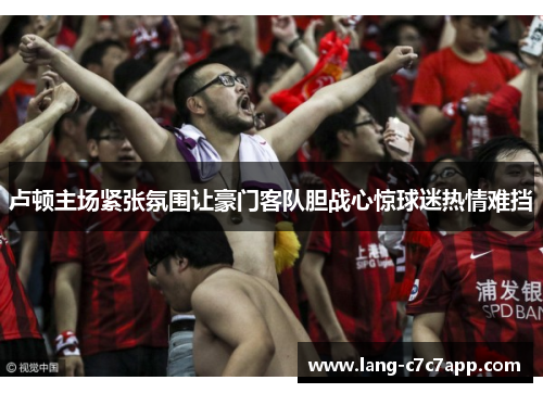 卢顿主场紧张氛围让豪门客队胆战心惊球迷热情难挡 卢顿主场紧张氛围让豪门客队胆战心惊球迷热情难挡